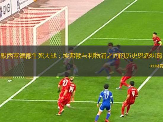 默西塞德郡生死大戰(zhàn)：埃弗頓與利物浦之間的歷史恩怨糾葛