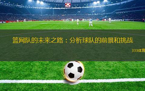 籃網(wǎng)隊(duì)的未來(lái)之路：分析球隊(duì)的前景和挑戰(zhàn)