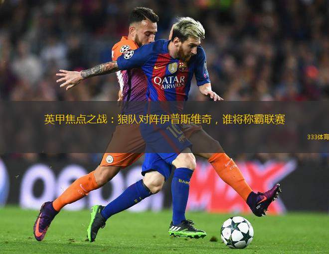 英甲焦點之戰(zhàn)：狼隊對陣伊普斯維奇，誰將稱霸聯(lián)賽