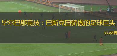 畢爾巴鄂競(jìng)技：巴斯克國(guó)驕傲的足球巨頭